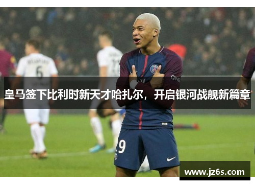 皇马签下比利时新天才哈扎尔，开启银河战舰新篇章