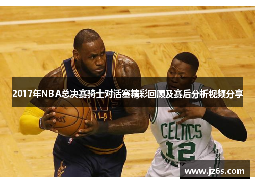 2017年NBA总决赛骑士对活塞精彩回顾及赛后分析视频分享