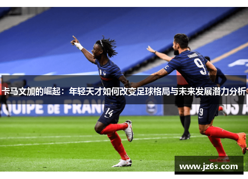 卡马文加的崛起：年轻天才如何改变足球格局与未来发展潜力分析